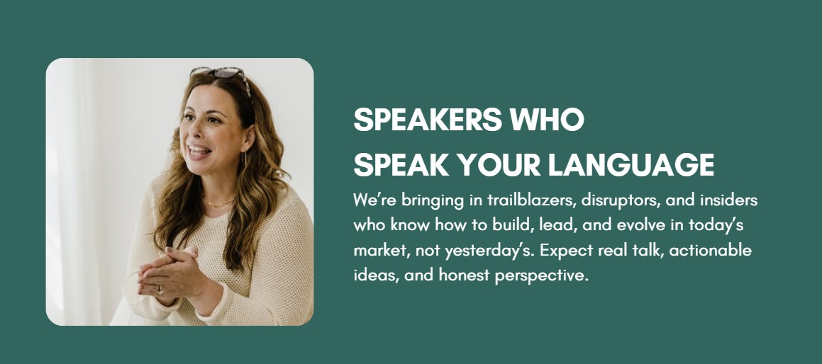 Speakers Who  Speak Your Language We’re bringing in trailblazers, disruptors, and insiders who know how to build, lead, and evolve in today’s market, not yesterday’s. Expect real talk, actionable ideas, and honest perspective.
