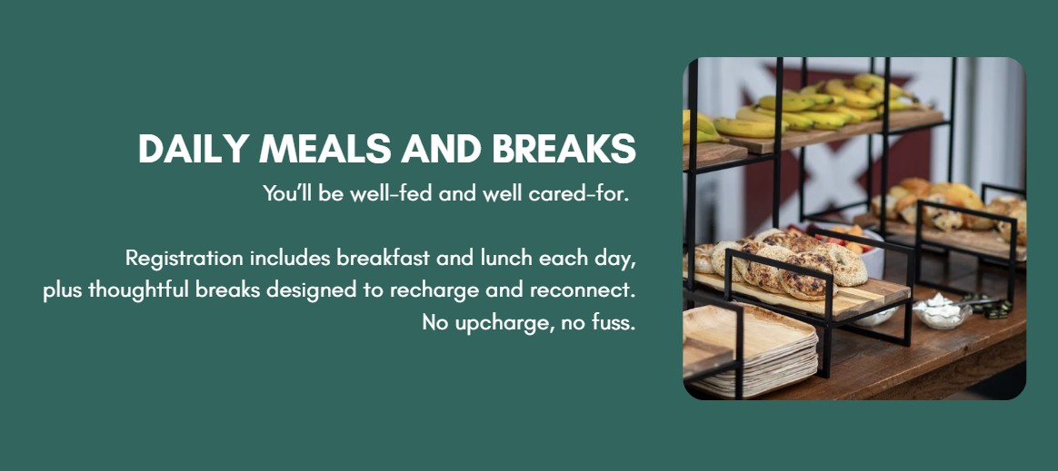 DAILY MEALS AND BREAKS You’ll be well-fed and well cared-for.   Registration includes breakfast and lunch each day, plus thoughtful breaks designed to recharge and reconnect.  No upcharge, no fuss.
