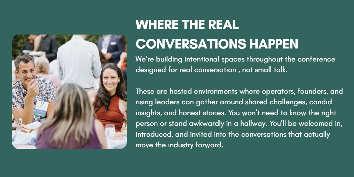 Where the Real Conversations Happen We’re building intentional spaces throughout the conference designed for real conversation , not small talk.  These are hosted environments where operators, founders, and rising leaders can gather around shared challenges, candid insights, and honest stories. You won’t need to know the right person or stand awkwardly in a hallway. You’ll be welcomed in, introduced, and invited into the conversations that actually move the industry forward.