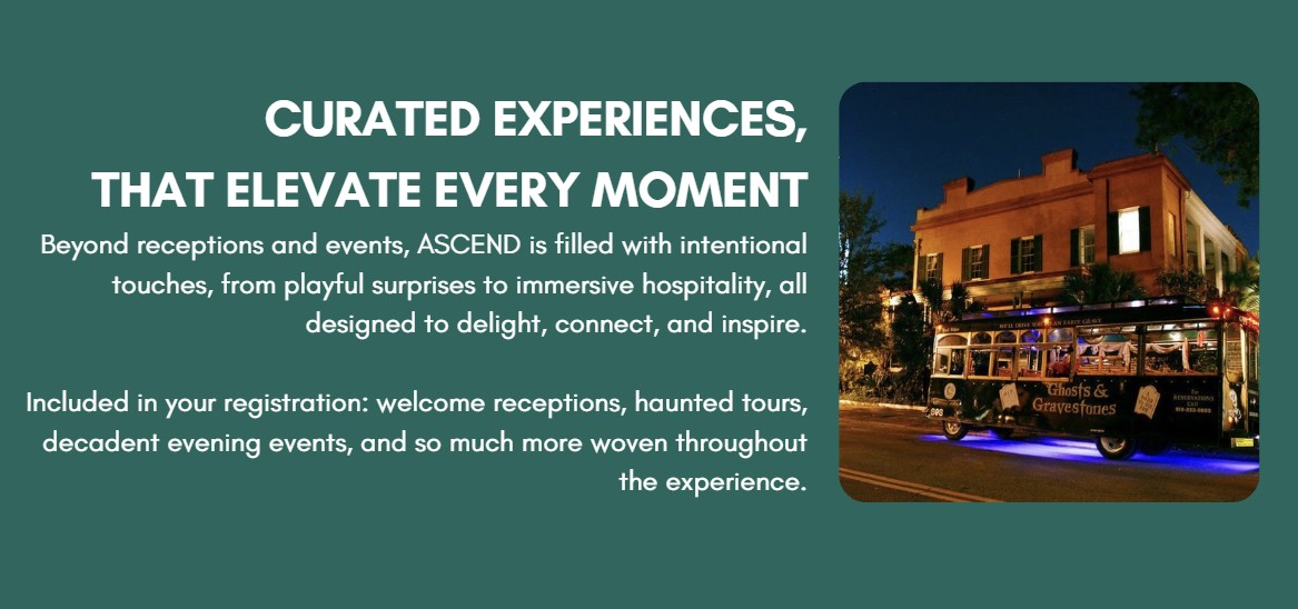Curated Experiences, That elevate every moment Beyond receptions and events, ASCEND is filled with intentional touches, from playful surprises to immersive hospitality, all designed to delight, connect, and inspire.  Included in your registration: welcome receptions, haunted tours, decadent evening events, and so much more woven throughout the experience.