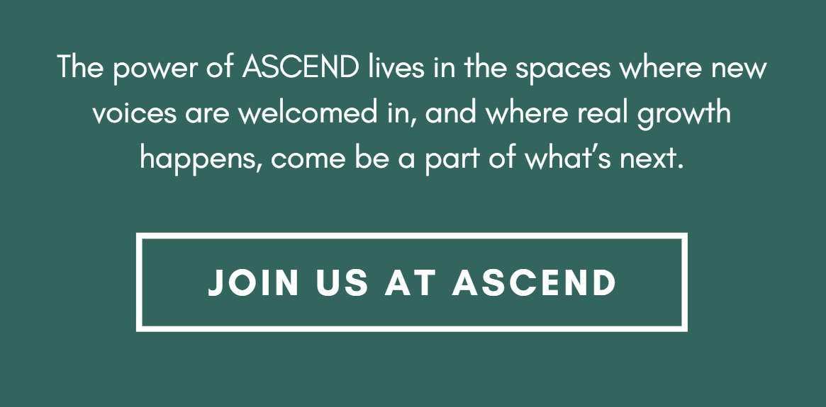 The power of ASCEND lives in the spaces where new voices are welcomed in, and where real growth happens, come be a part of what’s next.
